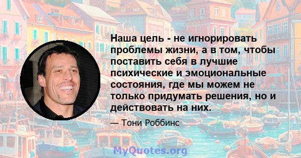 Наша цель - не игнорировать проблемы жизни, а в том, чтобы поставить себя в лучшие психические и эмоциональные состояния, где мы можем не только придумать решения, но и действовать на них.