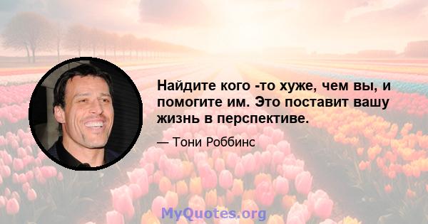 Найдите кого -то хуже, чем вы, и помогите им. Это поставит вашу жизнь в перспективе.