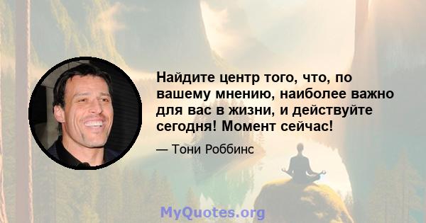 Найдите центр того, что, по вашему мнению, наиболее важно для вас в жизни, и действуйте сегодня! Момент сейчас!