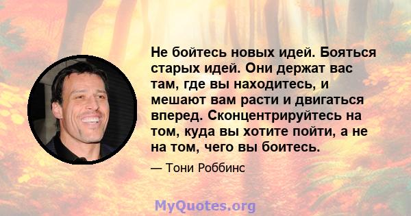 Не бойтесь новых идей. Бояться старых идей. Они держат вас там, где вы находитесь, и мешают вам расти и двигаться вперед. Сконцентрируйтесь на том, куда вы хотите пойти, а не на том, чего вы боитесь.