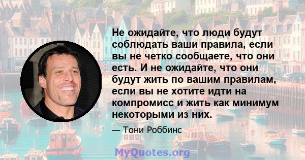 Не ожидайте, что люди будут соблюдать ваши правила, если вы не четко сообщаете, что они есть. И не ожидайте, что они будут жить по вашим правилам, если вы не хотите идти на компромисс и жить как минимум некоторыми из