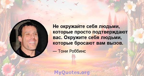 Не окружайте себя людьми, которые просто подтверждают вас. Окружите себя людьми, которые бросают вам вызов.