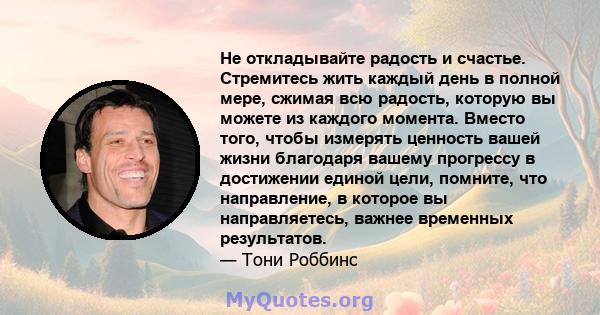 Не откладывайте радость и счастье. Стремитесь жить каждый день в полной мере, сжимая всю радость, которую вы можете из каждого момента. Вместо того, чтобы измерять ценность вашей жизни благодаря вашему прогрессу в