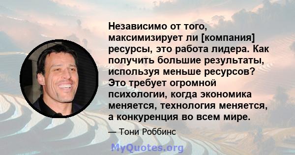 Независимо от того, максимизирует ли [компания] ресурсы, это работа лидера. Как получить большие результаты, используя меньше ресурсов? Это требует огромной психологии, когда экономика меняется, технология меняется, а