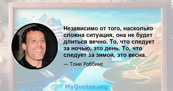 Независимо от того, насколько сложна ситуация, она не будет длиться вечно. То, что следует за ночью, это день. То, что следует за зимой, это весна.