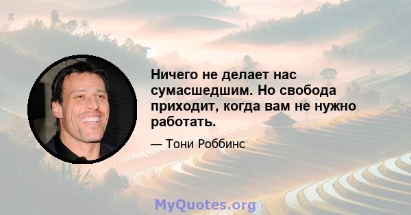 Ничего не делает нас сумасшедшим. Но свобода приходит, когда вам не нужно работать.