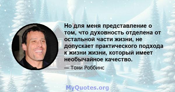 Но для меня представление о том, что духовность отделена от остальной части жизни, не допускает практического подхода к жизни жизни, который имеет необычайное качество.