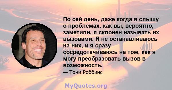 По сей день, даже когда я слышу о проблемах, как вы, вероятно, заметили, я склонен называть их вызовами. Я не останавливаюсь на них, и я сразу сосредотачиваюсь на том, как я могу преобразовать вызов в возможность.