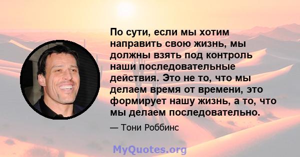 По сути, если мы хотим направить свою жизнь, мы должны взять под контроль наши последовательные действия. Это не то, что мы делаем время от времени, это формирует нашу жизнь, а то, что мы делаем последовательно.