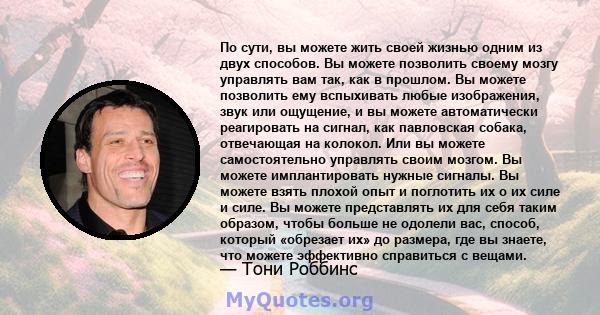 По сути, вы можете жить своей жизнью одним из двух способов. Вы можете позволить своему мозгу управлять вам так, как в прошлом. Вы можете позволить ему вспыхивать любые изображения, звук или ощущение, и вы можете