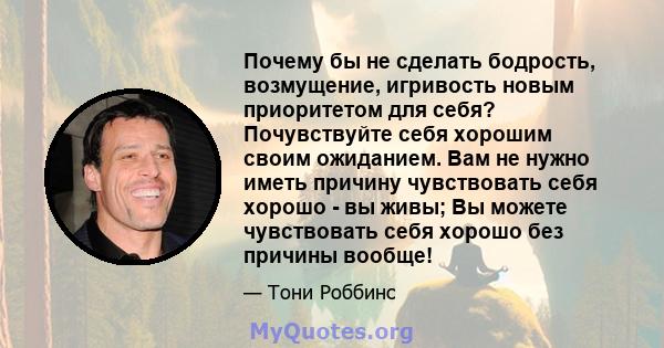 Почему бы не сделать бодрость, возмущение, игривость новым приоритетом для себя? Почувствуйте себя хорошим своим ожиданием. Вам не нужно иметь причину чувствовать себя хорошо - вы живы; Вы можете чувствовать себя хорошо 