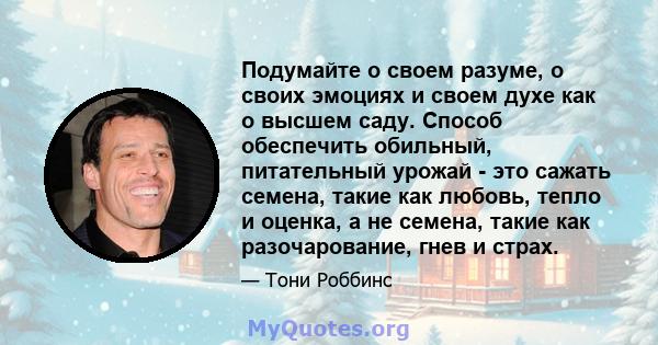 Подумайте о своем разуме, о своих эмоциях и своем духе как о высшем саду. Способ обеспечить обильный, питательный урожай - это сажать семена, такие как любовь, тепло и оценка, а не семена, такие как разочарование, гнев