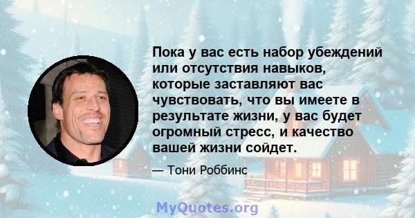 Пока у вас есть набор убеждений или отсутствия навыков, которые заставляют вас чувствовать, что вы имеете в результате жизни, у вас будет огромный стресс, и качество вашей жизни сойдет.