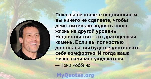 Пока вы не станете недовольным, вы ничего не сделаете, чтобы действительно поднять свою жизнь на другой уровень. Недовольство - это драгоценный камень. Если вы полностью довольны, вы будете чувствовать себя комфортно. И 