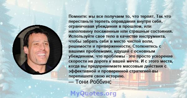 Помните: мы все получаем то, что терпят. Так что перестаньте терпеть оправдания внутри себя, ограничивая убеждения в прошлом, или наполовину посаженные или страшные состояния. Используйте свое тело в качестве