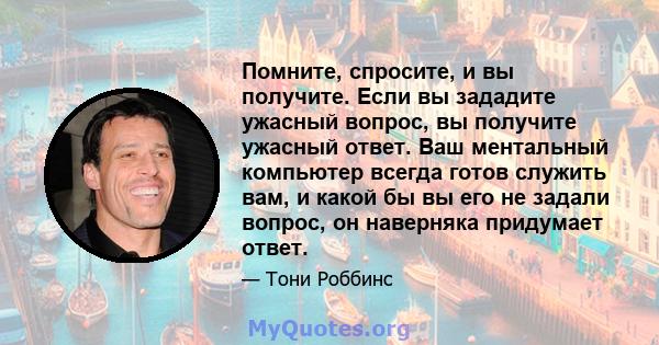 Помните, спросите, и вы получите. Если вы зададите ужасный вопрос, вы получите ужасный ответ. Ваш ментальный компьютер всегда готов служить вам, и какой бы вы его не задали вопрос, он наверняка придумает ответ.