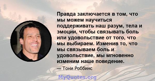 Правда заключается в том, что мы можем научиться поддерживать наш разум, тела и эмоции, чтобы связывать боль или удовольствие от того, что мы выбираем. Изменив то, что мы связываем боль и удовольствие, мы мгновенно