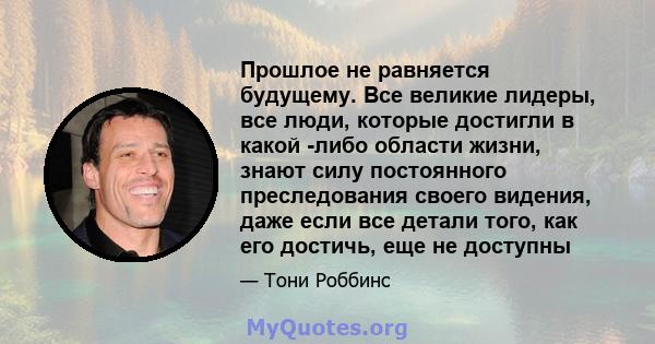 Прошлое не равняется будущему. Все великие лидеры, все люди, которые достигли в какой -либо области жизни, знают силу постоянного преследования своего видения, даже если все детали того, как его достичь, еще не доступны