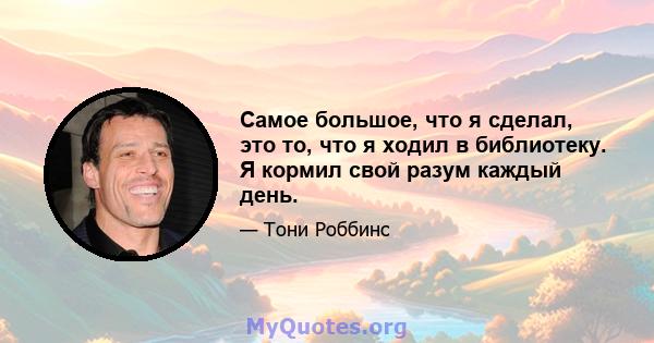 Самое большое, что я сделал, это то, что я ходил в библиотеку. Я кормил свой разум каждый день.