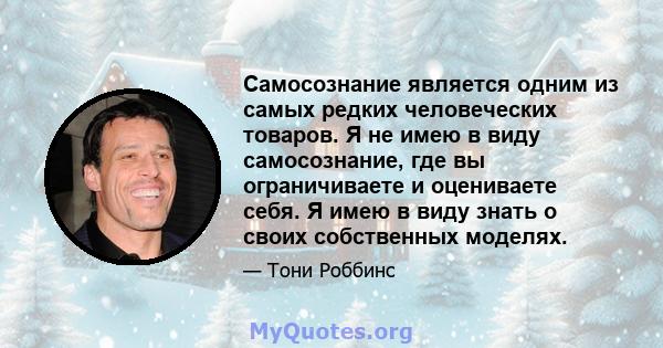 Самосознание является одним из самых редких человеческих товаров. Я не имею в виду самосознание, где вы ограничиваете и оцениваете себя. Я имею в виду знать о своих собственных моделях.