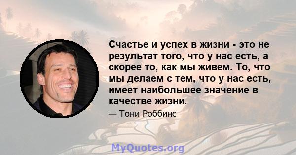 Счастье и успех в жизни - это не результат того, что у нас есть, а скорее то, как мы живем. То, что мы делаем с тем, что у нас есть, имеет наибольшее значение в качестве жизни.