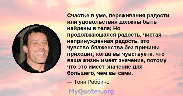 Счастье в уме, переживания радости или удовольствия должны быть найдены в теле; Но продолжающаяся радость, чистая непринужденная радость, это чувство блаженства без причины приходит, когда вы чувствуете, что ваша жизнь