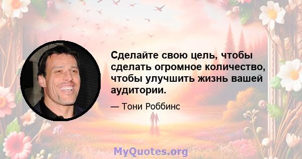 Сделайте свою цель, чтобы сделать огромное количество, чтобы улучшить жизнь вашей аудитории.