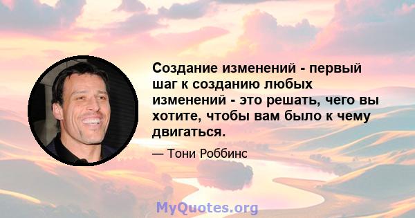 Создание изменений - первый шаг к созданию любых изменений - это решать, чего вы хотите, чтобы вам было к чему двигаться.