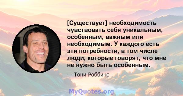 [Существует] необходимость чувствовать себя уникальным, особенным, важным или необходимым. У каждого есть эти потребности, в том числе люди, которые говорят, что мне не нужно быть особенным.