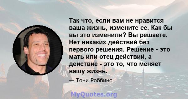 Так что, если вам не нравится ваша жизнь, измените ее. Как бы вы это изменили? Вы решаете. Нет никаких действий без первого решения. Решение - это мать или отец действий, а действие - это то, что меняет вашу жизнь.