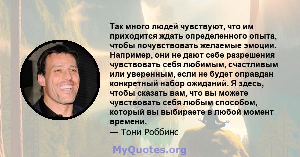 Так много людей чувствуют, что им приходится ждать определенного опыта, чтобы почувствовать желаемые эмоции. Например, они не дают себе разрешения чувствовать себя любимым, счастливым или уверенным, если не будет