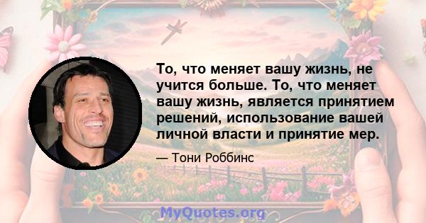 То, что меняет вашу жизнь, не учится больше. То, что меняет вашу жизнь, является принятием решений, использование вашей личной власти и принятие мер.