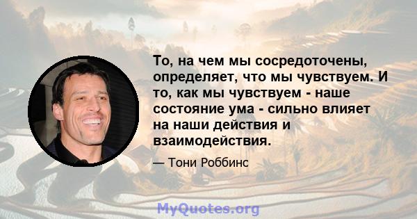 То, на чем мы сосредоточены, определяет, что мы чувствуем. И то, как мы чувствуем - наше состояние ума - сильно влияет на наши действия и взаимодействия.