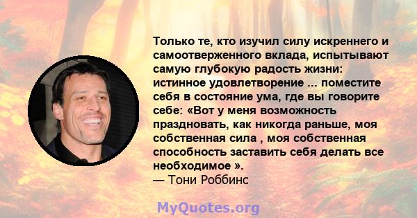 Только те, кто изучил силу искреннего и самоотверженного вклада, испытывают самую глубокую радость жизни: истинное удовлетворение ... поместите себя в состояние ума, где вы говорите себе: «Вот у меня возможность