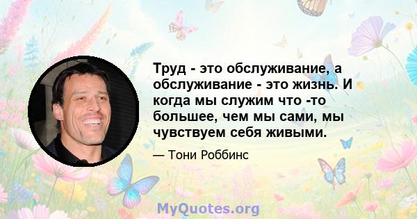 Труд - это обслуживание, а обслуживание - это жизнь. И когда мы служим что -то большее, чем мы сами, мы чувствуем себя живыми.