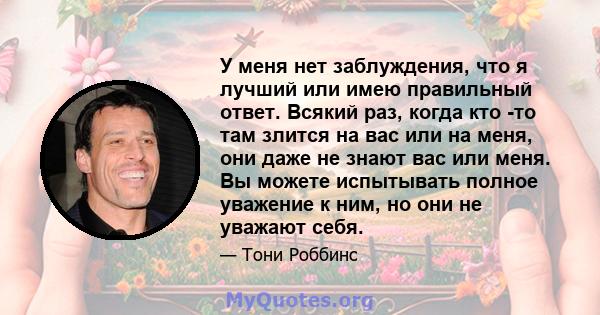 У меня нет заблуждения, что я лучший или имею правильный ответ. Всякий раз, когда кто -то там злится на вас или на меня, они даже не знают вас или меня. Вы можете испытывать полное уважение к ним, но они не уважают себя.