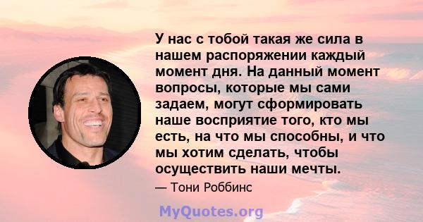 У нас с тобой такая же сила в нашем распоряжении каждый момент дня. На данный момент вопросы, которые мы сами задаем, могут сформировать наше восприятие того, кто мы есть, на что мы способны, и что мы хотим сделать,