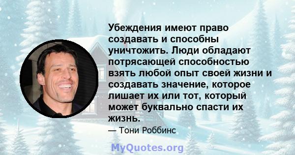 Убеждения имеют право создавать и способны уничтожить. Люди обладают потрясающей способностью взять любой опыт своей жизни и создавать значение, которое лишает их или тот, который может буквально спасти их жизнь.