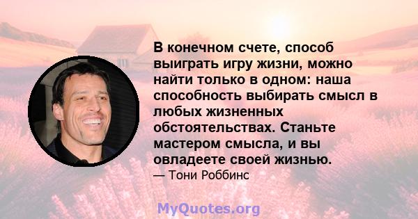 В конечном счете, способ выиграть игру жизни, можно найти только в одном: наша способность выбирать смысл в любых жизненных обстоятельствах. Станьте мастером смысла, и вы овладеете своей жизнью.