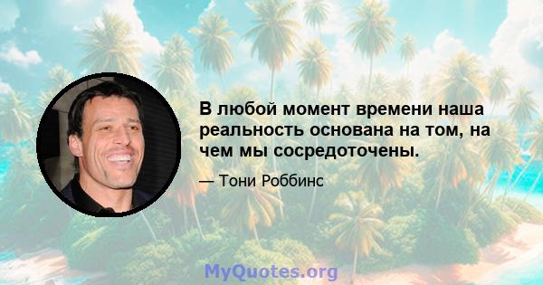 В любой момент времени наша реальность основана на том, на чем мы сосредоточены.