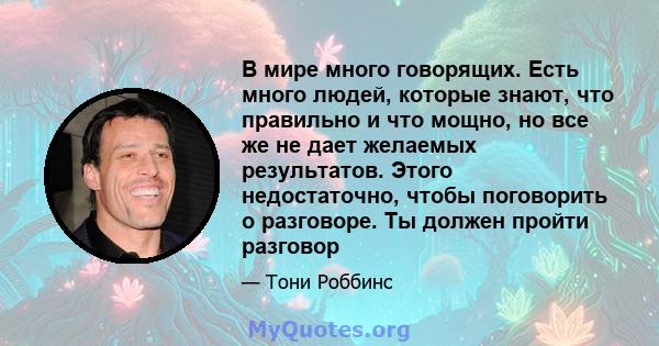 В мире много говорящих. Есть много людей, которые знают, что правильно и что мощно, но все же не дает желаемых результатов. Этого недостаточно, чтобы поговорить о разговоре. Ты должен пройти разговор