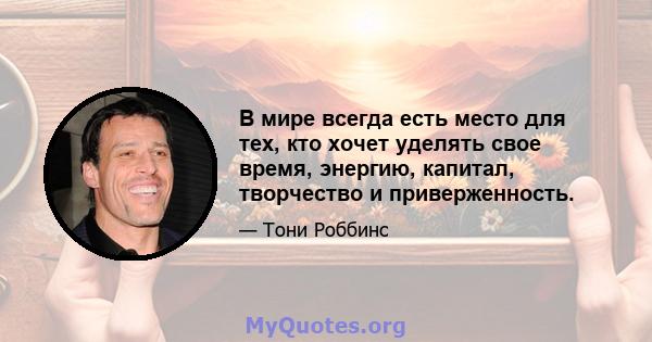 В мире всегда есть место для тех, кто хочет уделять свое время, энергию, капитал, творчество и приверженность.