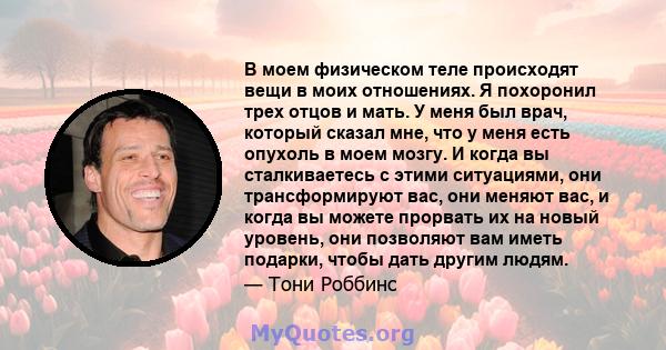 В моем физическом теле происходят вещи в моих отношениях. Я похоронил трех отцов и мать. У меня был врач, который сказал мне, что у меня есть опухоль в моем мозгу. И когда вы сталкиваетесь с этими ситуациями, они