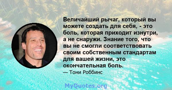 Величайший рычаг, который вы можете создать для себя, - это боль, которая приходит изнутри, а не снаружи. Знание того, что вы не смогли соответствовать своим собственным стандартам для вашей жизни, это окончательная