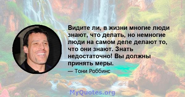 Видите ли, в жизни многие люди знают, что делать, но немногие люди на самом деле делают то, что они знают. Знать недостаточно! Вы должны принять меры.