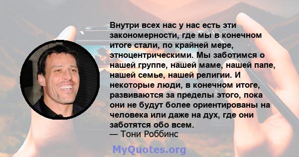 Внутри всех нас у нас есть эти закономерности, где мы в конечном итоге стали, по крайней мере, этноцентрическими. Мы заботимся о нашей группе, нашей маме, нашей папе, нашей семье, нашей религии. И некоторые люди, в