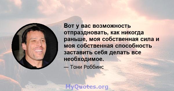 Вот у вас возможность отпраздновать, как никогда раньше, моя собственная сила и моя собственная способность заставить себя делать все необходимое.