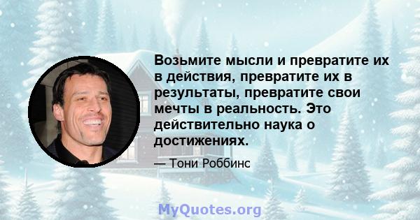 Возьмите мысли и превратите их в действия, превратите их в результаты, превратите свои мечты в реальность. Это действительно наука о достижениях.