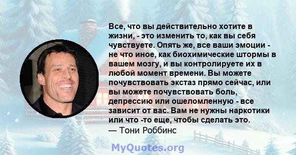 Все, что вы действительно хотите в жизни, - это изменить то, как вы себя чувствуете. Опять же, все ваши эмоции - не что иное, как биохимические штормы в вашем мозгу, и вы контролируете их в любой момент времени. Вы