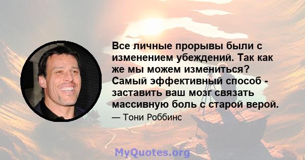 Все личные прорывы были с изменением убеждений. Так как же мы можем измениться? Самый эффективный способ - заставить ваш мозг связать массивную боль с старой верой.